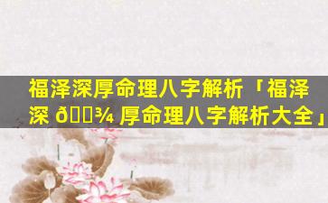 福泽深厚命理八字解析「福泽深 🌾 厚命理八字解析大全」